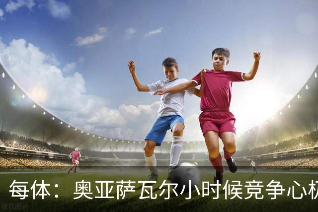 每体：奥亚萨瓦尔小时候竞争心极强，会为抢球趴到下水道口上