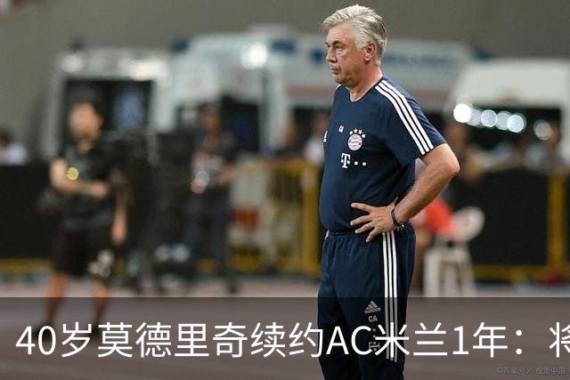 40岁莫德里奇续约AC米兰1年：将搭档阿莫林，誓言强势反弹